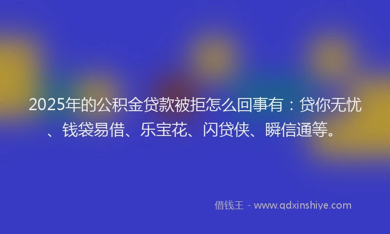 2025年的公积金贷款被拒怎么回事有：贷你无忧、钱袋易借、乐宝花、闪贷侠、瞬信通等。