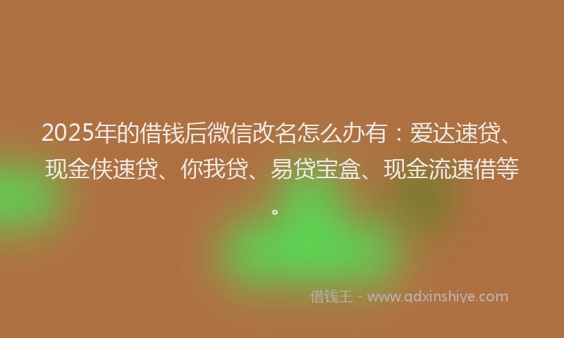 2025年的借钱后微信改名怎么办有：爱达速贷、现金侠速贷、你我贷、易贷宝盒、现金流速借等。