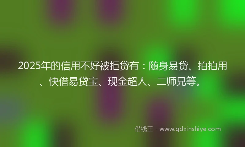 2025年的信用不好被拒贷有：随身易贷、拍拍用、快借易贷宝、现金超人、二师兄等。