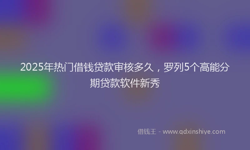 2025年热门借钱贷款审核多久，罗列5个高能分期贷款软件新秀