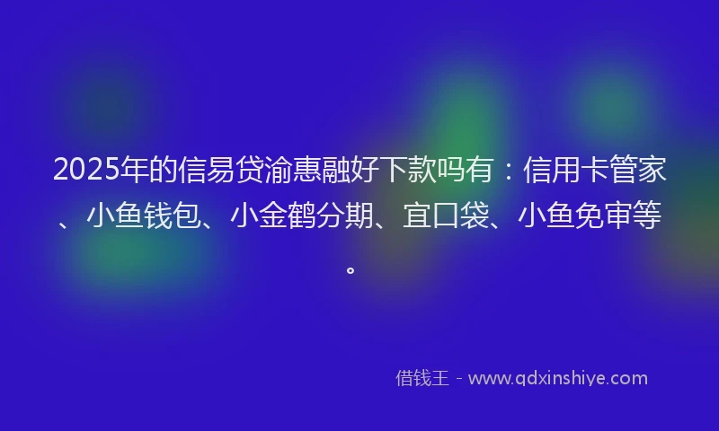 2025年的信易贷渝惠融好下款吗有：信用卡管家、小鱼钱包、小金鹤分期、宜口袋、小鱼免审等。