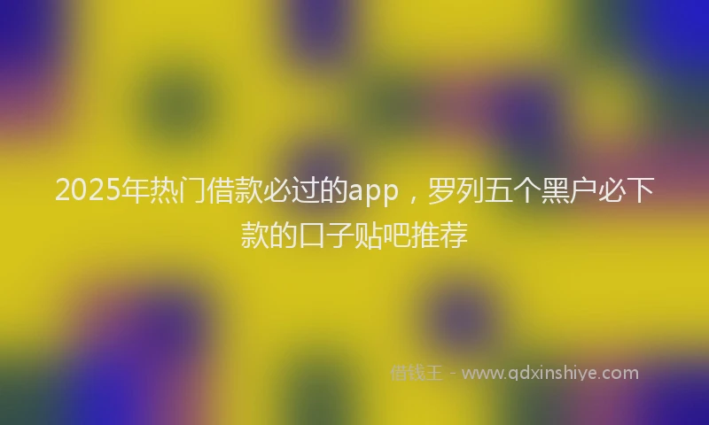 2025年热门借款必过的app，罗列五个黑户必下款的口子贴吧推荐
