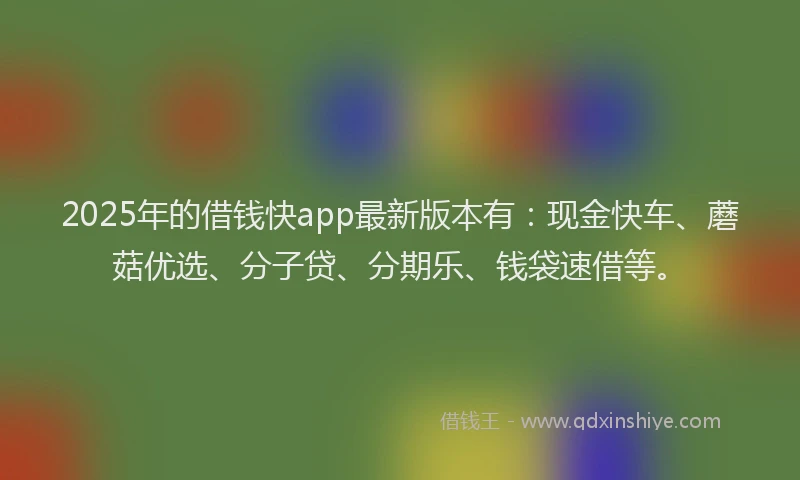 2025年的借钱快app最新版本有：现金快车、蘑菇优选、分子贷、分期乐、钱袋速借等。