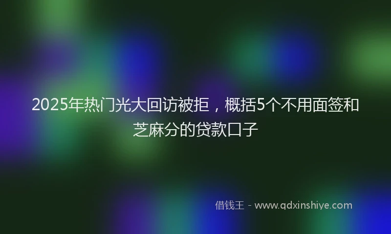 2025年热门光大回访被拒，概括5个不用面签和芝麻分的贷款口子