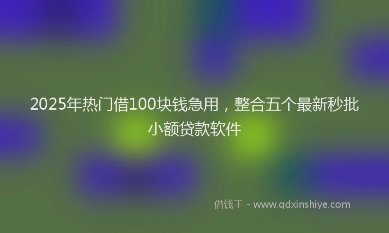 2025年热门借100块钱急用，整合五个最新秒批小额贷款软件