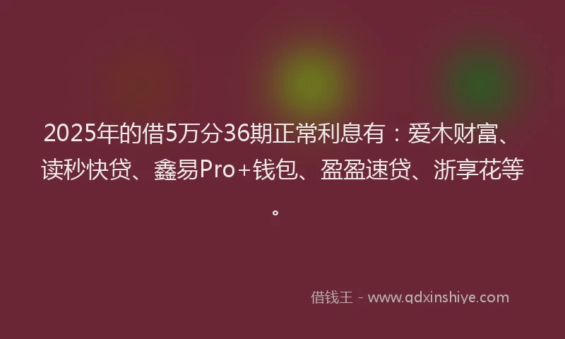 2025年的借5万分36期正常利息有：爱木财富、读秒快贷、鑫易Pro+钱包、盈盈速贷、浙享花等。