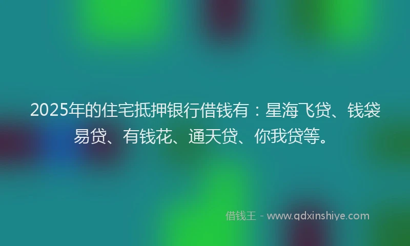 2025年的住宅抵押银行借钱有：星海飞贷、钱袋易贷、有钱花、通天贷、你我贷等。