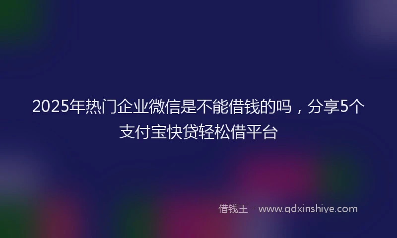 2025年热门企业微信是不能借钱的吗，分享5个支付宝快贷轻松借平台
