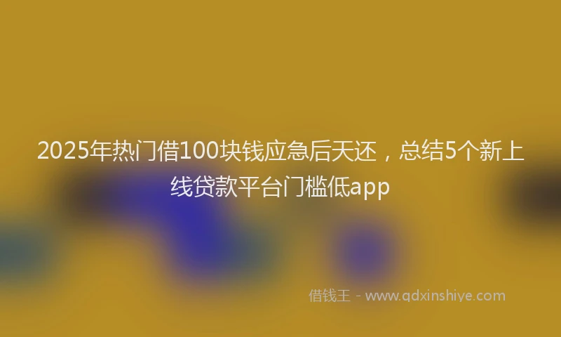 2025年热门借100块钱应急后天还，总结5个新上线贷款平台门槛低app
