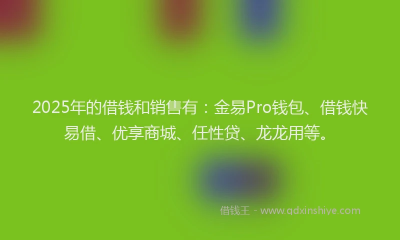 2025年的借钱和销售有：金易Pro钱包、借钱快易借、优享商城、任性贷、龙龙用等。