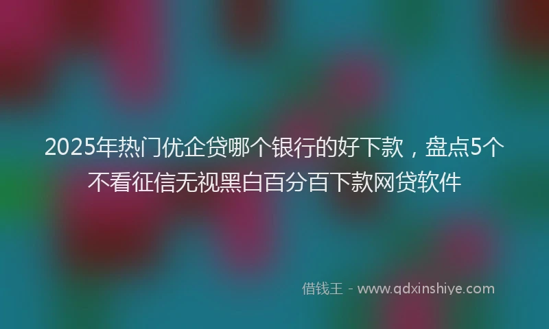 2025年热门优企贷哪个银行的好下款，盘点5个不看征信无视黑白百分百下款网贷软件