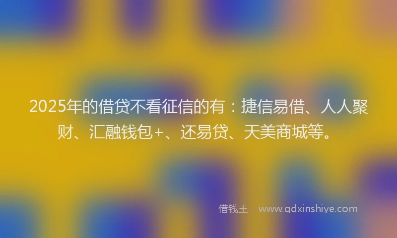 2025年的借贷不看征信的有：捷信易借、人人聚财、汇融钱包+、还易贷、天美商城等。