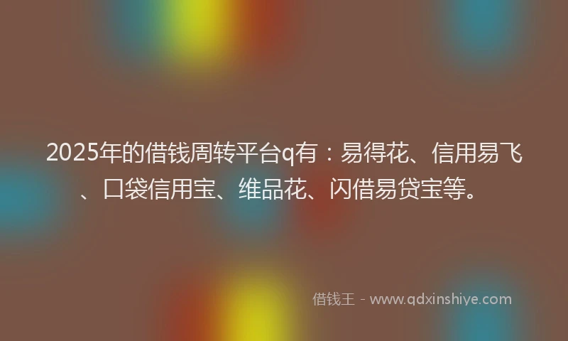 2025年的借钱周转平台q有：易得花、信用易飞、口袋信用宝、维品花、闪借易贷宝等。