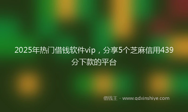 2025年热门借钱软件vip，分享5个芝麻信用439分下款的平台