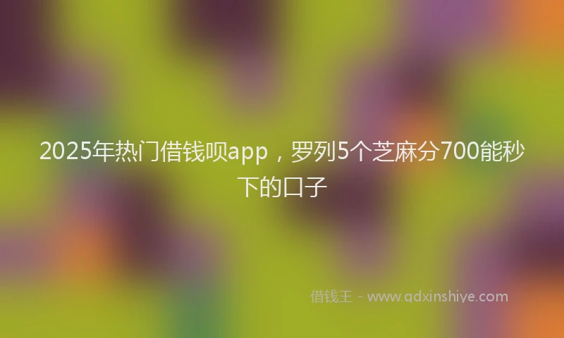 2025年热门借钱呗app，罗列5个芝麻分700能秒下的口子