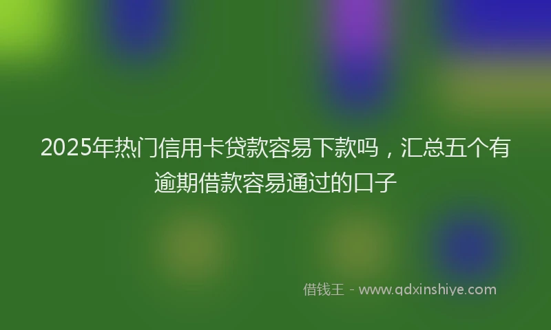 2025年热门信用卡贷款容易下款吗，汇总五个有逾期借款容易通过的口子