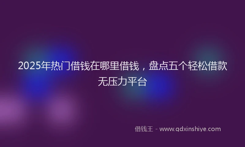 2025年热门借钱在哪里借钱，盘点五个轻松借款无压力平台