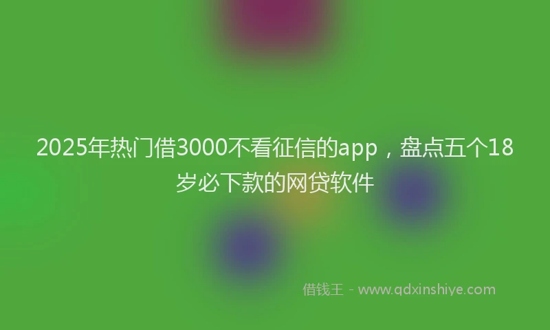 2025年热门借3000不看征信的app，盘点五个18岁必下款的网贷软件