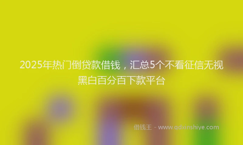 2025年热门倒贷款借钱，汇总5个不看征信无视黑白百分百下款平台