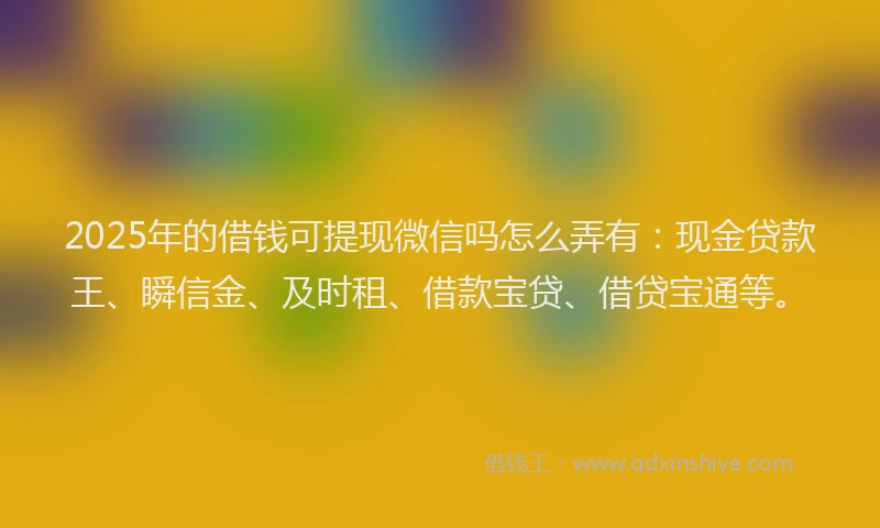 2025年的借钱可提现微信吗怎么弄有：现金贷款王、瞬信金、及时租、借款宝贷、借贷宝通等。