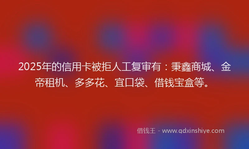 2025年的信用卡被拒人工复审有：秉鑫商城、金帝租机、多多花、宜口袋、借钱宝盒等。