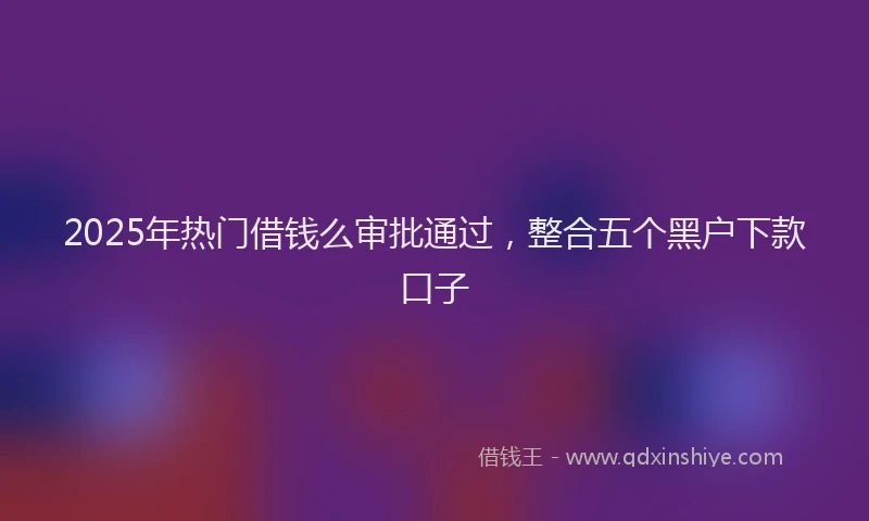 2025年热门借钱么审批通过，整合五个黑户下款口子