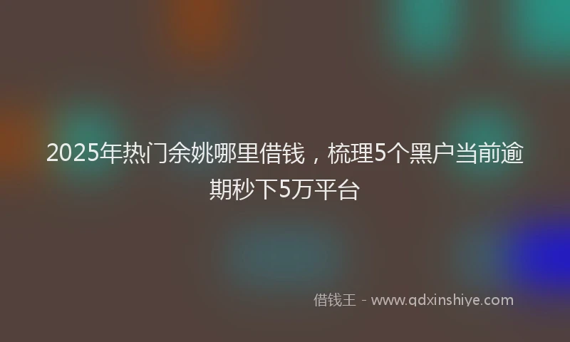 2025年热门余姚哪里借钱，梳理5个黑户当前逾期秒下5万平台