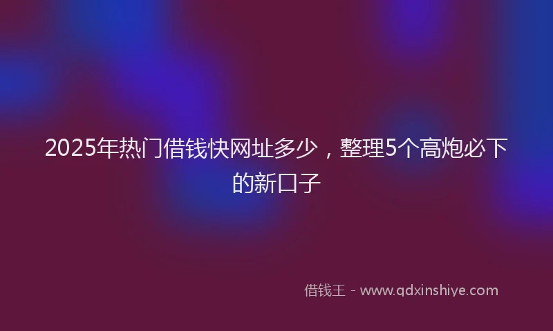 2025年热门借钱快网址多少，整理5个高炮必下的新口子
