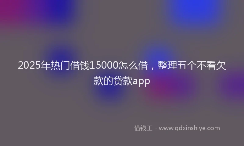 2025年热门借钱15000怎么借，整理五个不看欠款的贷款app