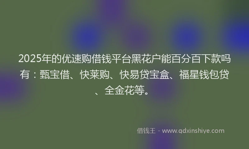 2025年的优速购借钱平台黑花户能百分百下款吗有：甄宝借、快莱购、快易贷宝盒、福星钱包贷、全金花等。