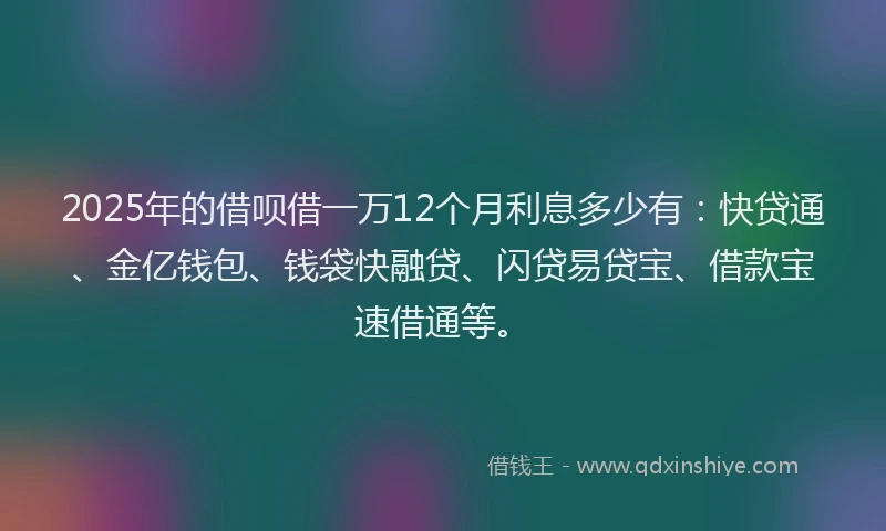 2025年的借呗借一万12个月利息多少有：快贷通、金亿钱包、钱袋快融贷、闪贷易贷宝、借款宝速借通等。