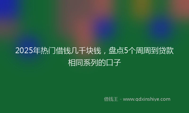 2025年热门借钱几千块钱，盘点5个周周到贷款相同系列的口子