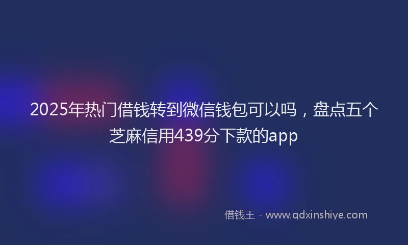 2025年热门借钱转到微信钱包可以吗，盘点五个芝麻信用439分下款的app