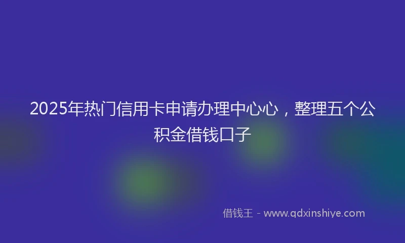 2025年热门信用卡申请办理中心心，整理五个公积金借钱口子