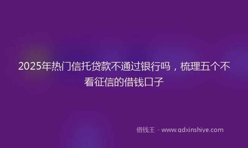 2025年热门信托贷款不通过银行吗，梳理五个不看征信的借钱口子