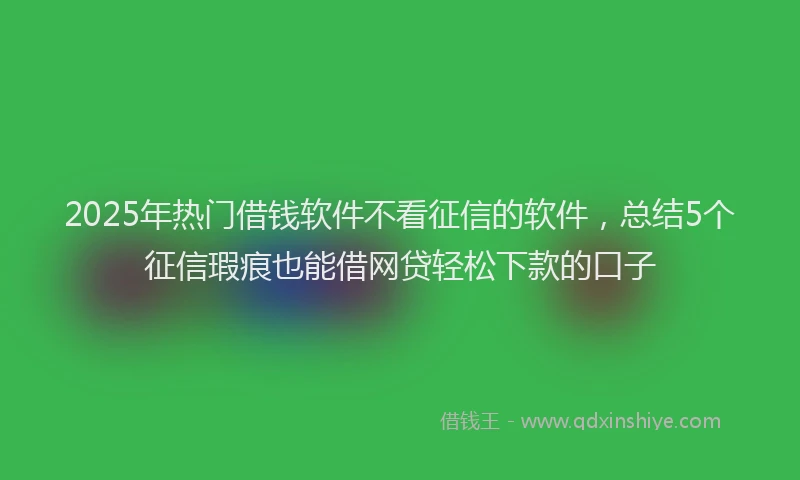 2025年热门借钱软件不看征信的软件，总结5个征信瑕疵也能借网贷轻松下款的口子