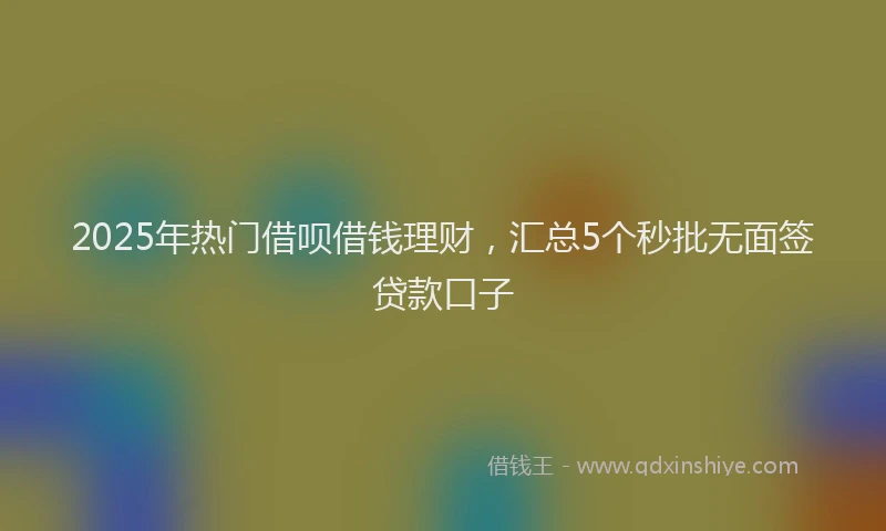 2025年热门借呗借钱理财，汇总5个秒批无面签贷款口子