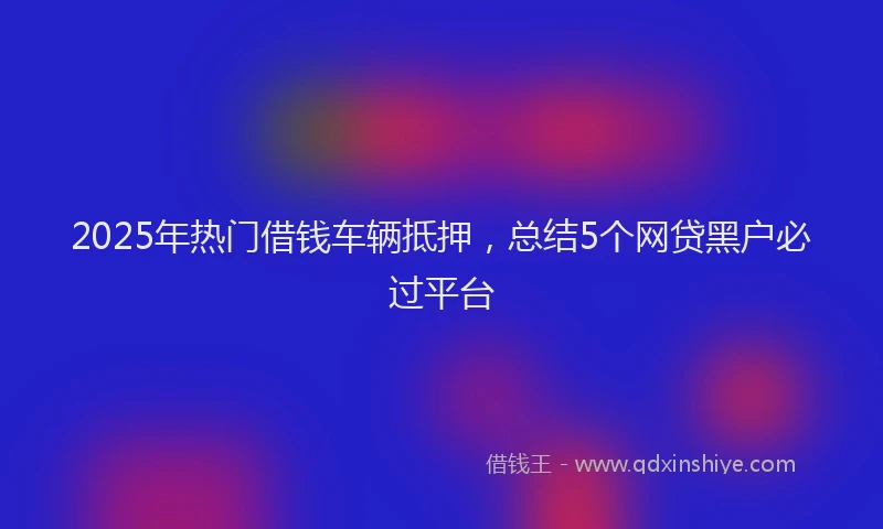 2025年热门借钱车辆抵押，总结5个网贷黑户必过平台