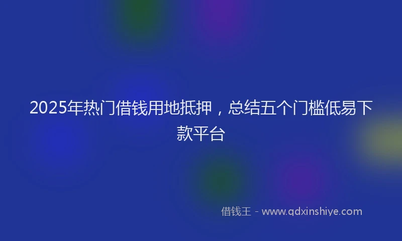 2025年热门借钱用地抵押，总结五个门槛低易下款平台