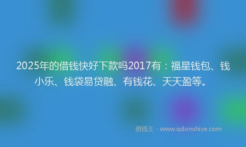 2025年的借钱快好下款吗2017有：福星钱包、钱小乐、钱袋易贷融、有钱花、天天盈等。