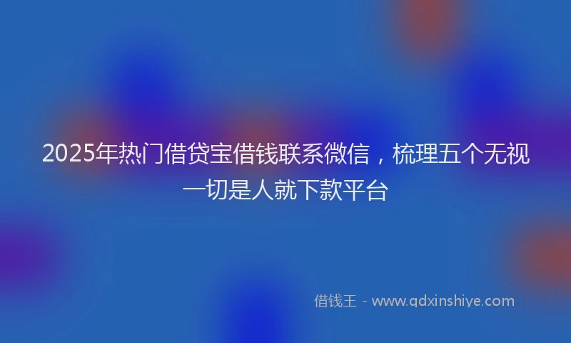 2025年热门借贷宝借钱联系微信，梳理五个无视一切是人就下款平台