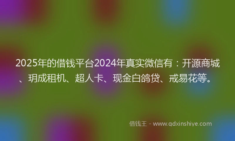 2025年的借钱平台2024年真实微信有：开源商城、玥成租机、超人卡、现金白鸽贷、戒易花等。