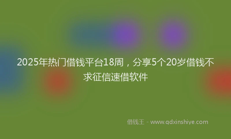 2025年热门借钱平台18周，分享5个20岁借钱不求征信速借软件