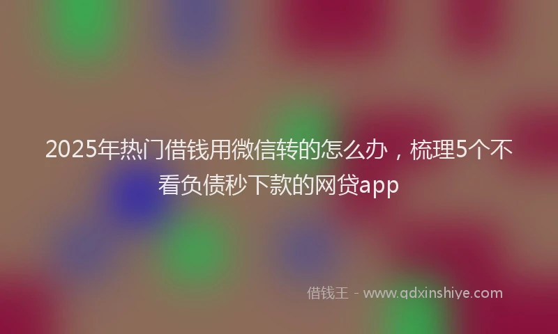 2025年热门借钱用微信转的怎么办，梳理5个不看负债秒下款的网贷app