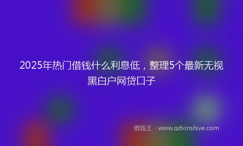 2025年热门借钱什么利息低，整理5个最新无视黑白户网贷口子