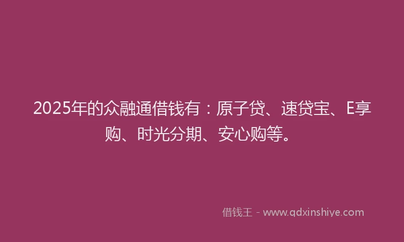 2025年的众融通借钱有：原子贷、速贷宝、E享购、时光分期、安心购等。