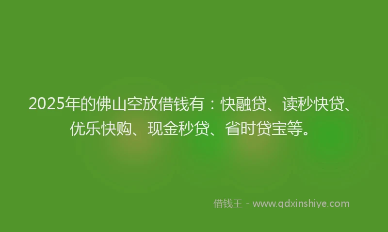 2025年的佛山空放借钱有：快融贷、读秒快贷、优乐快购、现金秒贷、省时贷宝等。
