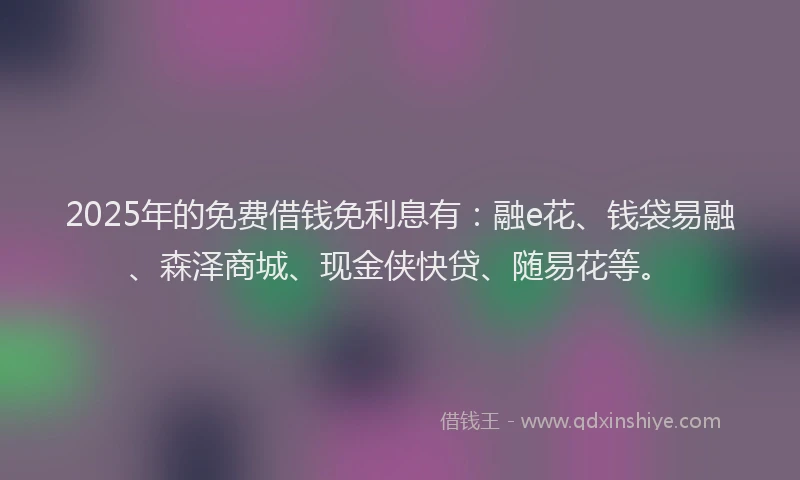 2025年的免费借钱免利息有：融e花、钱袋易融、森泽商城、现金侠快贷、随易花等。