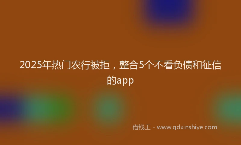 2025年热门农行被拒，整合5个不看负债和征信的app