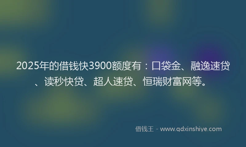 2025年的借钱快3900额度有：口袋金、融逸速贷、读秒快贷、超人速贷、恒瑞财富网等。